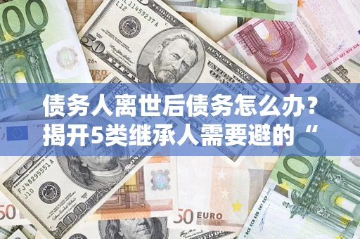 济南债务人离世后债务怎么办？揭开5类继承人需要避的“坑”