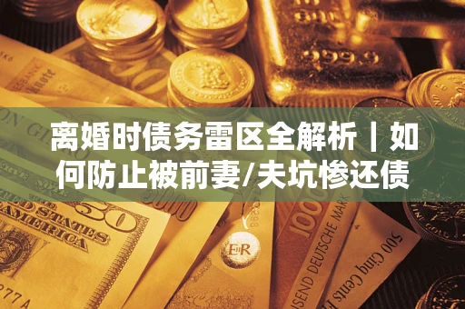 济南离婚时债务雷区全解析｜如何防止被前妻/夫坑惨还债？